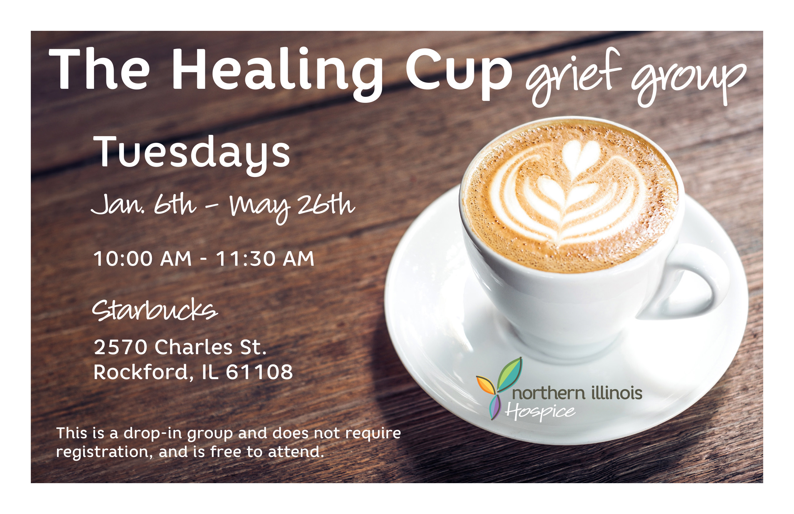 The Healing Cup Grief Group - This is a drop-in group and does not require registration and is free to attend. - 10am - 11:30am - Starbucks 2570 Charles ST. Rockford, IL 61108 - January 6, January 13, January 20, January 27, February 3, February 10, February 17, February 24, March 3, March 10, March 17, March 24, March 31, April 7, April 14, April 21, April 28, May 5, May 12, May 19, May 26 2026 - Northern Illinois Hospice